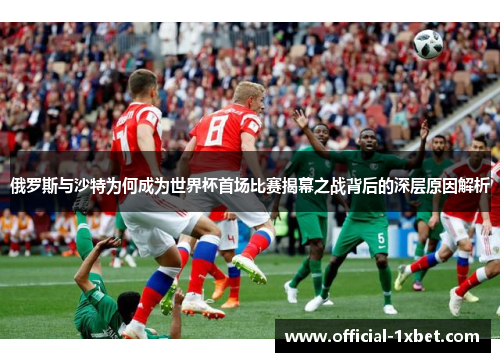 俄罗斯与沙特为何成为世界杯首场比赛揭幕之战背后的深层原因解析